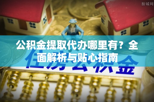 鄯善公积金提取代办哪里有？全面解析与贴心指南