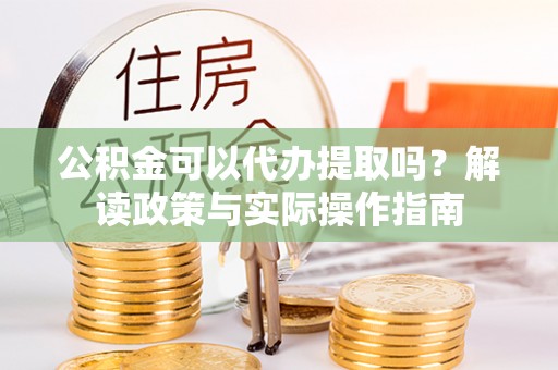 鄯善公积金可以代办提取吗？解读政策与实际操作指南