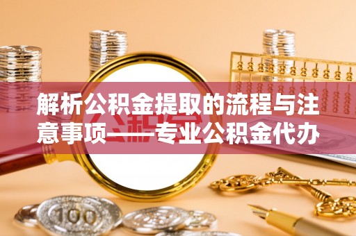 鄯善解析公积金提取的流程与注意事项——专业公积金代办提取咨询服务