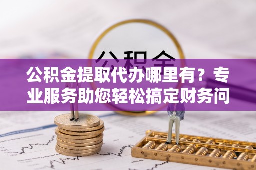 鄯善公积金提取代办哪里有？专业服务助您轻松搞定财务问题
