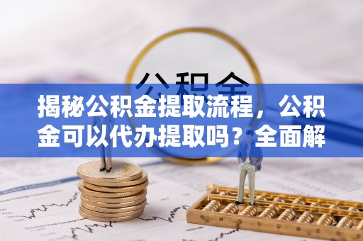 鄯善揭秘公积金提取流程，公积金可以代办提取吗？全面解析与实用指南