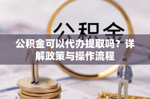 鄯善公积金可以代办提取吗？详解政策与操作流程