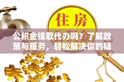 鄯善公积金提取代办吗？了解政策与服务，轻松解决你的疑问