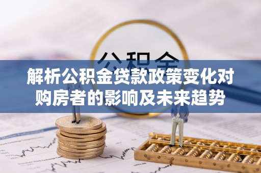 鄯善解析公积金贷款政策变化对购房者的影响及未来趋势
