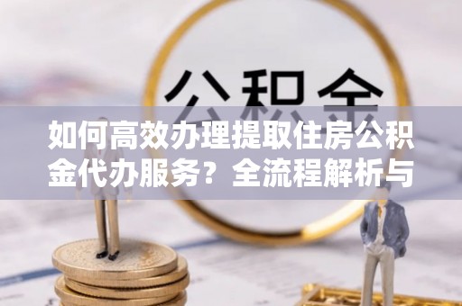 鄯善如何高效办理提取住房公积金代办服务？全流程解析与技巧分享