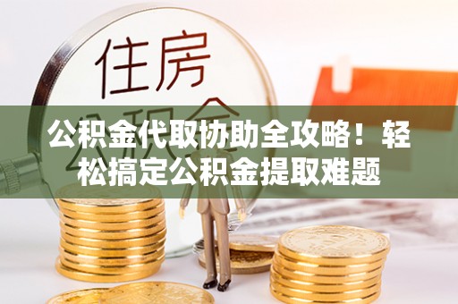 鄯善公积金代取协助全攻略！轻松搞定公积金提取难题