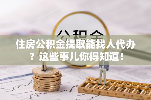 鄯善住房公积金提取能找人代办？这些事儿你得知道！