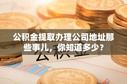 鄯善公积金提取办理公司地址那些事儿，你知道多少？