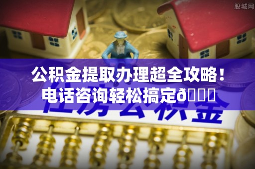 鄯善公积金提取办理超全攻略！电话咨询轻松搞定😎