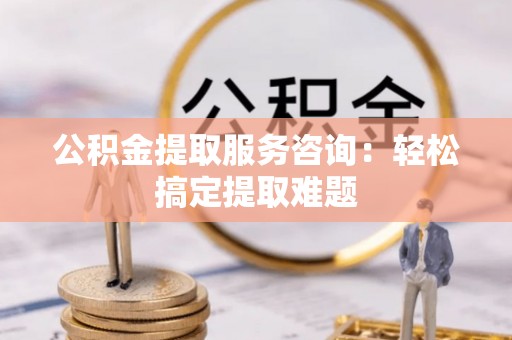 鄯善公积金提取服务咨询：轻松搞定提取难题