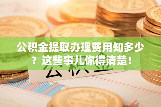 鄯善公积金提取办理费用知多少？这些事儿你得清楚！