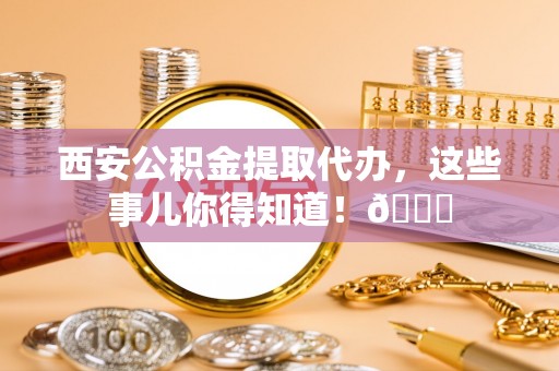 鄯善西安公积金提取代办，这些事儿你得知道！😎