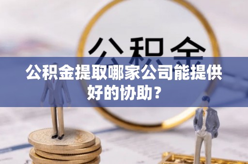 鄯善公积金提取哪家公司能提供好的协助？