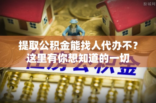 鄯善提取公积金能找人代办不？这里有你想知道的一切