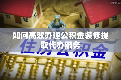 鄯善如何高效办理公积金装修提取代办服务