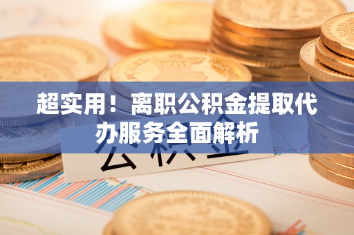 鄯善超实用！离职公积金提取代办服务全面解析