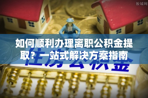 鄯善如何顺利办理离职公积金提取？一站式解决方案指南