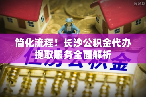 鄯善简化流程！长沙公积金代办提取服务全面解析